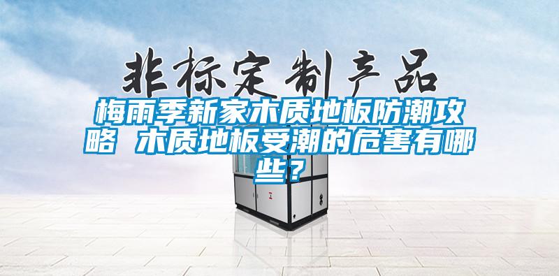 梅雨季新家木質地板防潮攻略 木質地板受潮的危害有哪些？