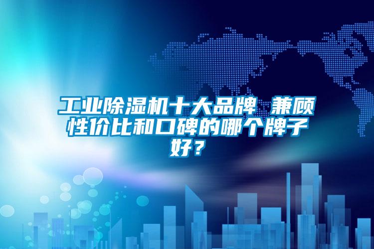 工業除濕機十大品牌 兼顧性價比和口碑的哪個牌子好？